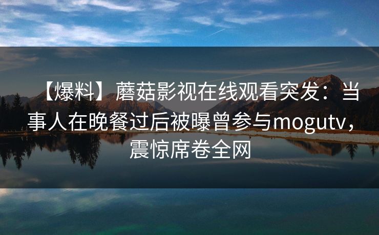 【爆料】蘑菇影视在线观看突发：当事人在晚餐过后被曝曾参与mogutv，震惊席卷全网