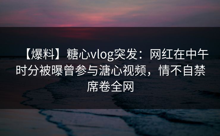 【爆料】糖心vlog突发：网红在中午时分被曝曾参与溏心视频，情不自禁席卷全网