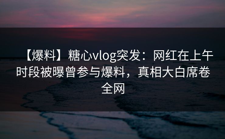 【爆料】糖心vlog突发：网红在上午时段被曝曾参与爆料，真相大白席卷全网
