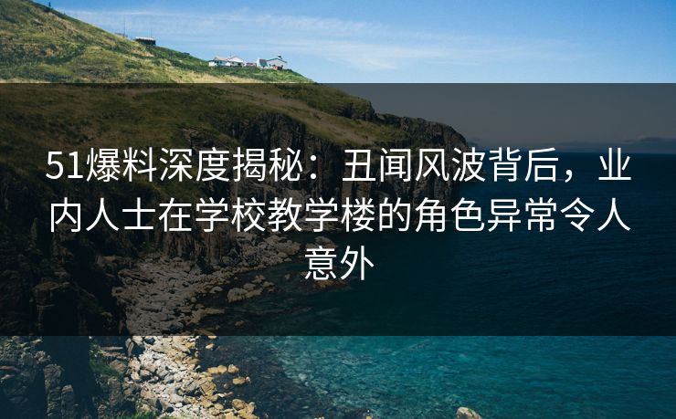 51爆料深度揭秘：丑闻风波背后，业内人士在学校教学楼的角色异常令人意外