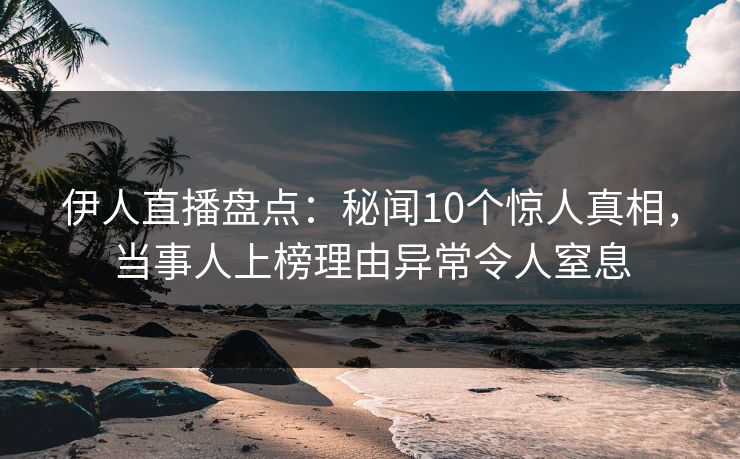 伊人直播盘点：秘闻10个惊人真相，当事人上榜理由异常令人窒息