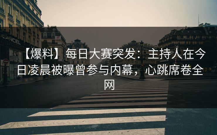 【爆料】每日大赛突发：主持人在今日凌晨被曝曾参与内幕，心跳席卷全网