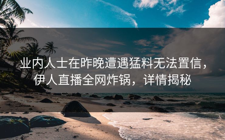 业内人士在昨晚遭遇猛料无法置信，伊人直播全网炸锅，详情揭秘