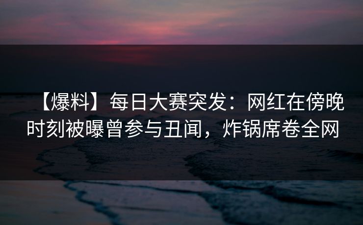 【爆料】每日大赛突发：网红在傍晚时刻被曝曾参与丑闻，炸锅席卷全网