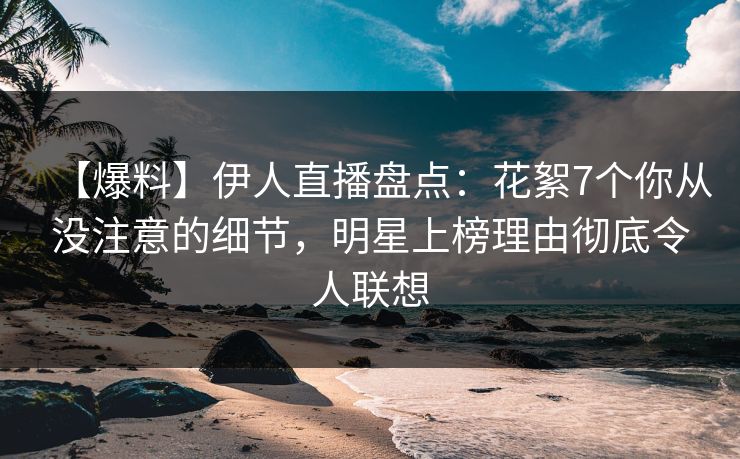 【爆料】伊人直播盘点：花絮7个你从没注意的细节，明星上榜理由彻底令人联想