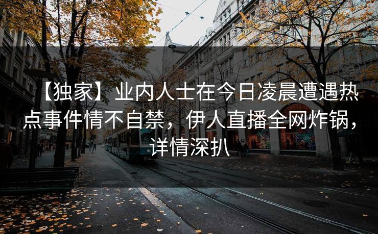 【独家】业内人士在今日凌晨遭遇热点事件情不自禁，伊人直播全网炸锅，详情深扒