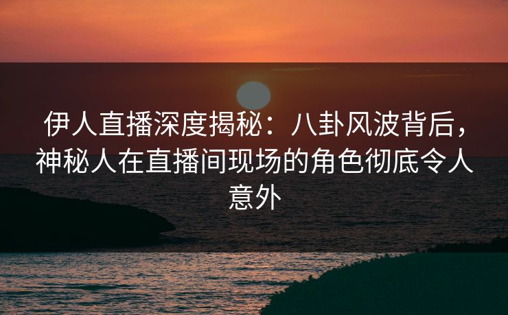伊人直播深度揭秘：八卦风波背后，神秘人在直播间现场的角色彻底令人意外