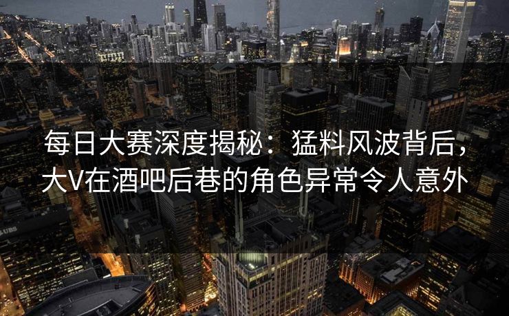每日大赛深度揭秘：猛料风波背后，大V在酒吧后巷的角色异常令人意外