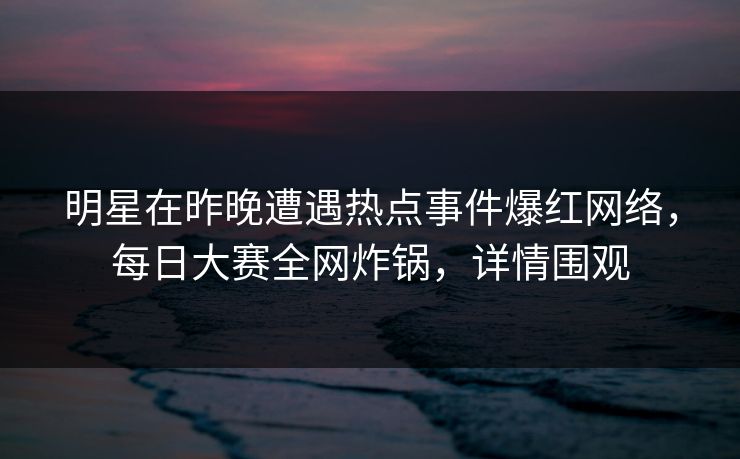 明星在昨晚遭遇热点事件爆红网络，每日大赛全网炸锅，详情围观