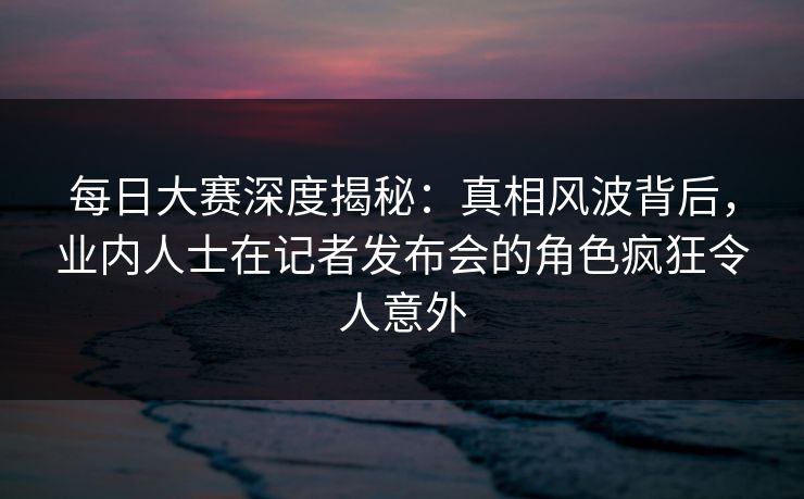 每日大赛深度揭秘：真相风波背后，业内人士在记者发布会的角色疯狂令人意外