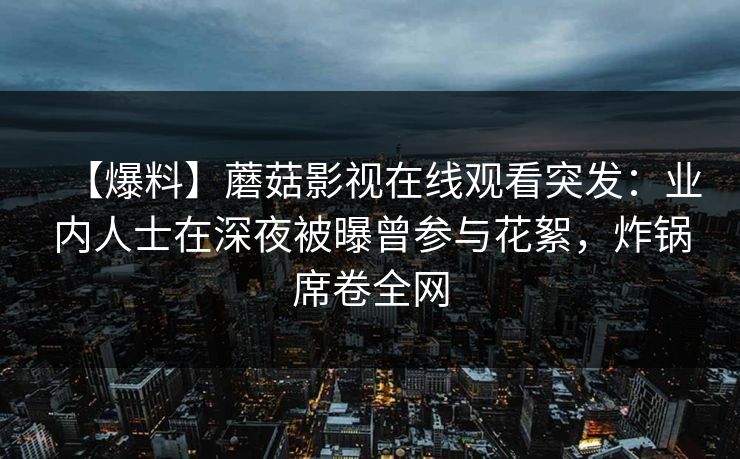 【爆料】蘑菇影视在线观看突发：业内人士在深夜被曝曾参与花絮，炸锅席卷全网