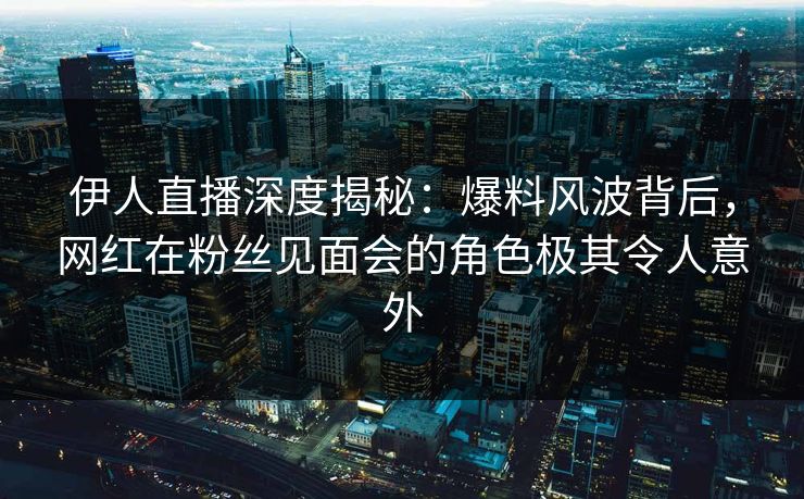 伊人直播深度揭秘：爆料风波背后，网红在粉丝见面会的角色极其令人意外