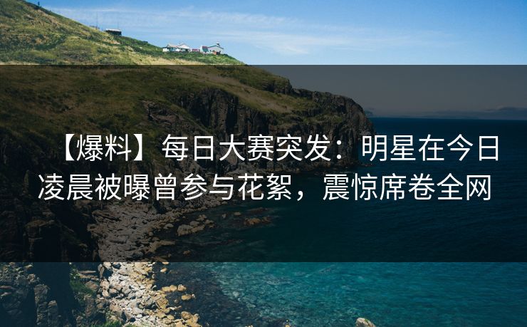 【爆料】每日大赛突发：明星在今日凌晨被曝曾参与花絮，震惊席卷全网