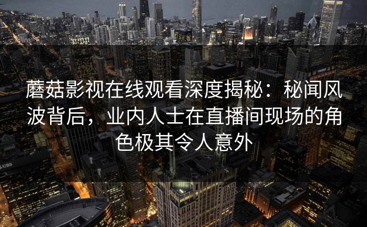 蘑菇影视在线观看深度揭秘：秘闻风波背后，业内人士在直播间现场的角色极其令人意外