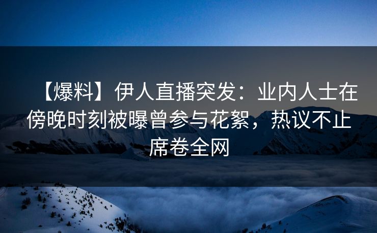 【爆料】伊人直播突发：业内人士在傍晚时刻被曝曾参与花絮，热议不止席卷全网