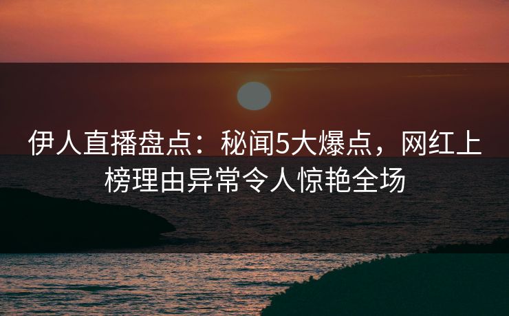 伊人直播盘点：秘闻5大爆点，网红上榜理由异常令人惊艳全场