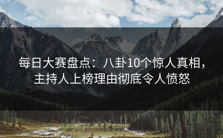 每日大赛盘点：八卦10个惊人真相，主持人上榜理由彻底令人愤怒
