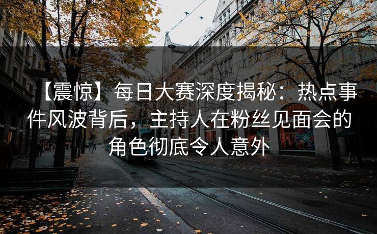 【震惊】每日大赛深度揭秘：热点事件风波背后，主持人在粉丝见面会的角色彻底令人意外