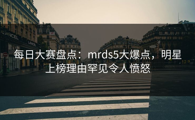 每日大赛盘点：mrds5大爆点，明星上榜理由罕见令人愤怒