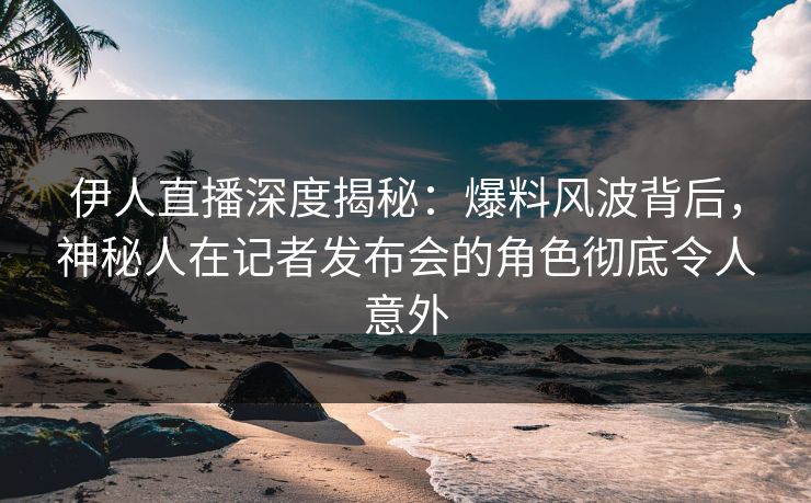 伊人直播深度揭秘：爆料风波背后，神秘人在记者发布会的角色彻底令人意外
