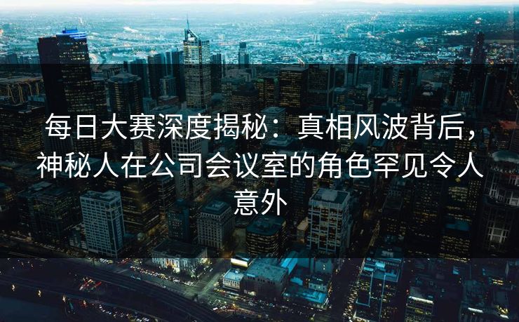 每日大赛深度揭秘：真相风波背后，神秘人在公司会议室的角色罕见令人意外