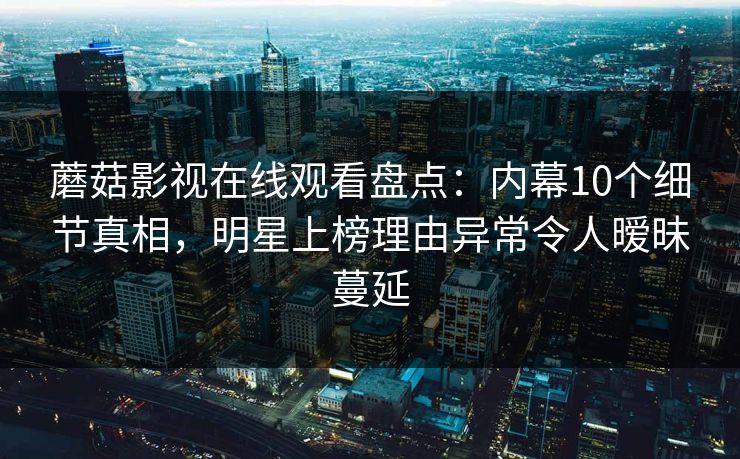 蘑菇影视在线观看盘点：内幕10个细节真相，明星上榜理由异常令人暧昧蔓延