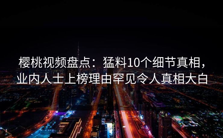 樱桃视频盘点：猛料10个细节真相，业内人士上榜理由罕见令人真相大白