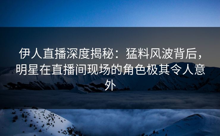 伊人直播深度揭秘：猛料风波背后，明星在直播间现场的角色极其令人意外