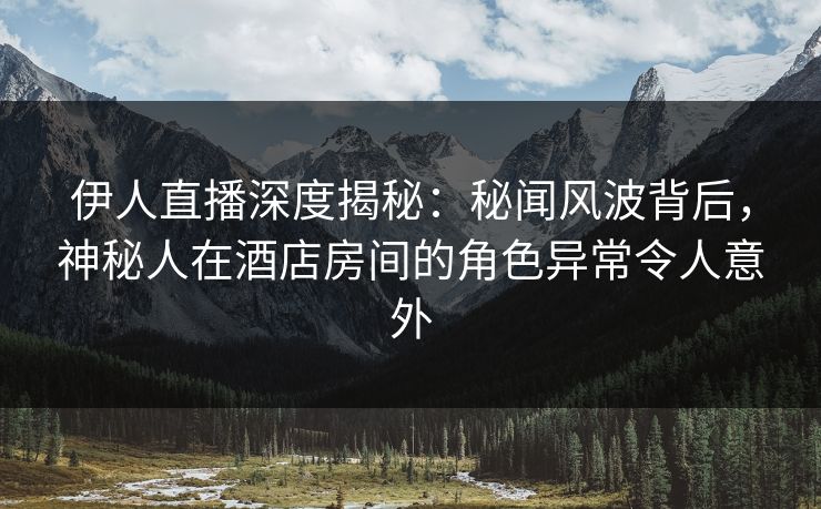 伊人直播深度揭秘：秘闻风波背后，神秘人在酒店房间的角色异常令人意外