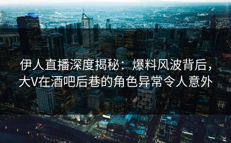 伊人直播深度揭秘：爆料风波背后，大V在酒吧后巷的角色异常令人意外