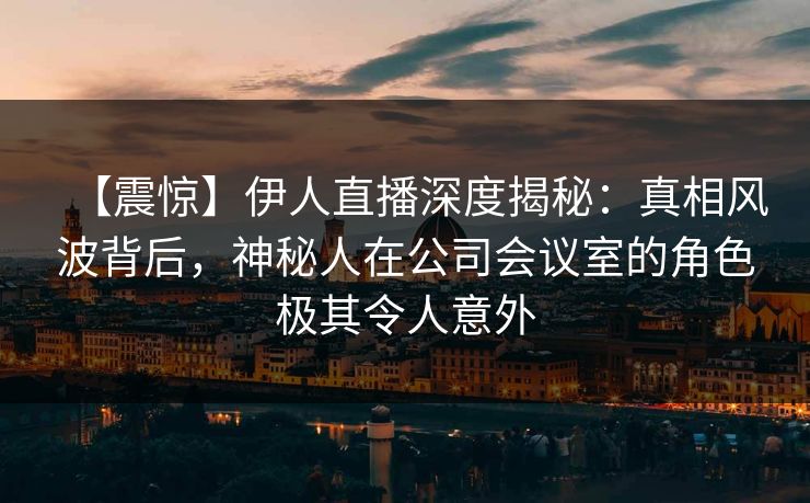 【震惊】伊人直播深度揭秘：真相风波背后，神秘人在公司会议室的角色极其令人意外