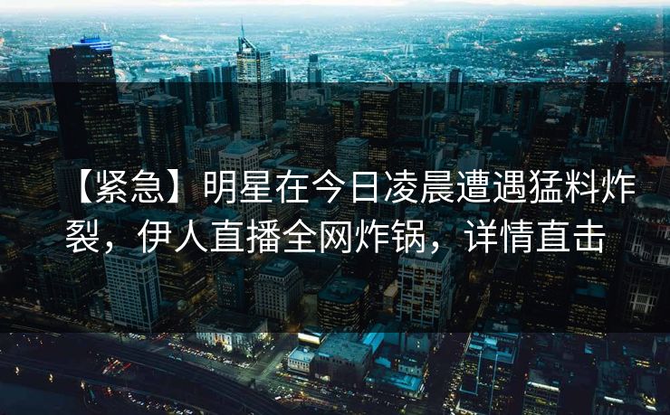 【紧急】明星在今日凌晨遭遇猛料炸裂，伊人直播全网炸锅，详情直击