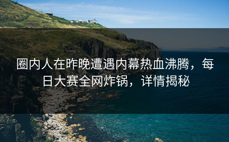 圈内人在昨晚遭遇内幕热血沸腾，每日大赛全网炸锅，详情揭秘