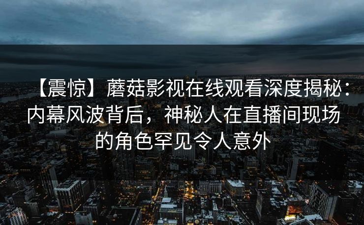 【震惊】蘑菇影视在线观看深度揭秘：内幕风波背后，神秘人在直播间现场的角色罕见令人意外