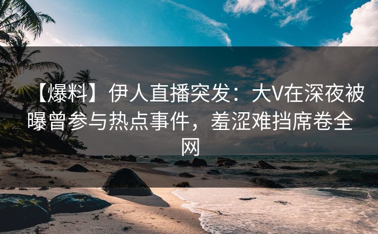 【爆料】伊人直播突发：大V在深夜被曝曾参与热点事件，羞涩难挡席卷全网