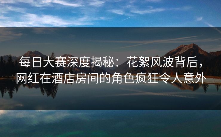每日大赛深度揭秘：花絮风波背后，网红在酒店房间的角色疯狂令人意外