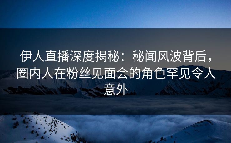 伊人直播深度揭秘：秘闻风波背后，圈内人在粉丝见面会的角色罕见令人意外