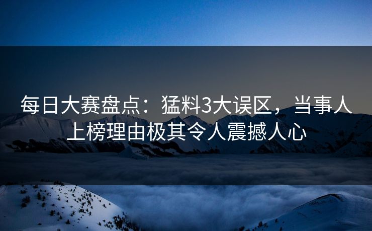 每日大赛盘点：猛料3大误区，当事人上榜理由极其令人震撼人心