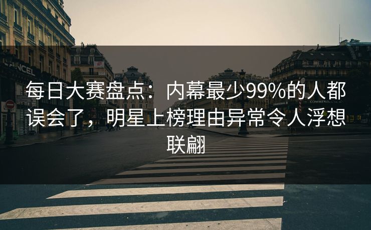 每日大赛盘点：内幕最少99%的人都误会了，明星上榜理由异常令人浮想联翩