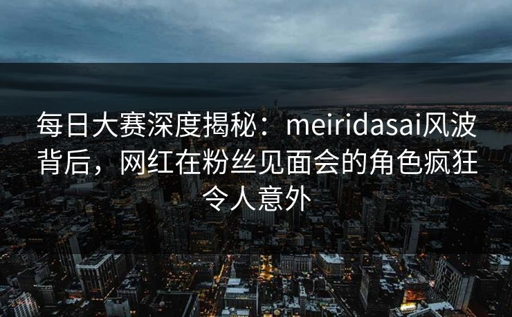 每日大赛深度揭秘：meiridasai风波背后，网红在粉丝见面会的角色疯狂令人意外