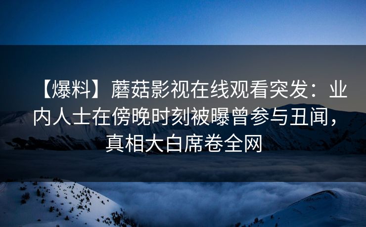 【爆料】蘑菇影视在线观看突发:业内人士在傍晚时刻被曝曾参与丑闻,真相大白席卷全网 【爆料】蘑菇影视在线观看突发:业内人士在傍晚时刻被曝曾参与丑闻,真相大白席卷全网