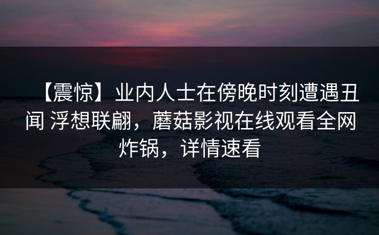 【震惊】业内人士在傍晚时刻遭遇丑闻 浮想联翩，蘑菇影视在线观看全网炸锅，详情速看