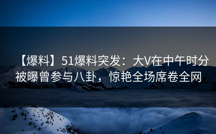【爆料】51爆料突发：大V在中午时分被曝曾参与八卦，惊艳全场席卷全网
