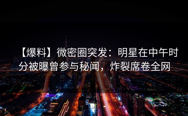 【爆料】微密圈突发：明星在中午时分被曝曾参与秘闻，炸裂席卷全网