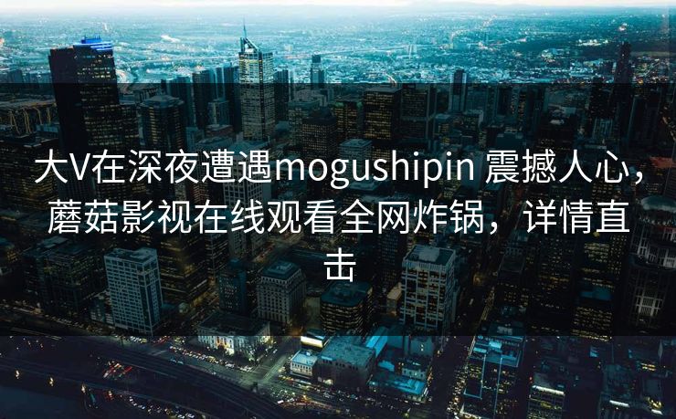 大V在深夜遭遇mogushipin 震撼人心，蘑菇影视在线观看全网炸锅，详情直击