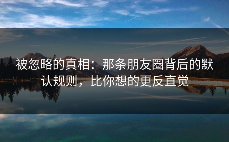 被忽略的真相:那条朋友圈背后的默认规则,比你想的更反直觉 被忽略的真相:那条朋友圈背后的默认规则,比你想的更反直觉