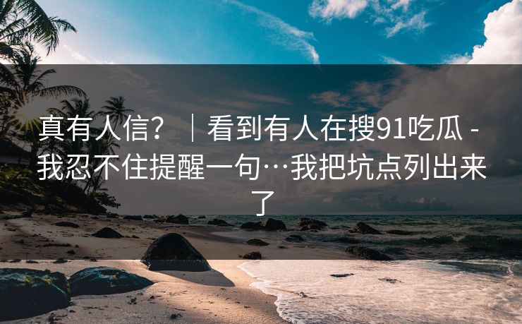 真有人信？｜看到有人在搜91吃瓜 - 我忍不住提醒一句…我把坑点列出来了