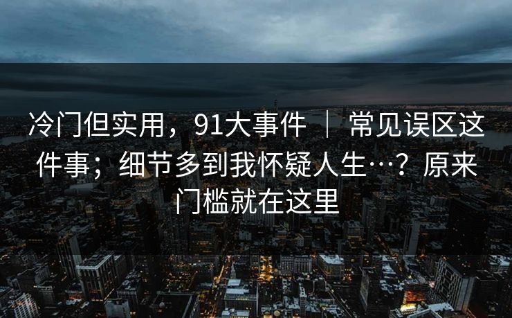 冷门但实用，91大事件 ｜ 常见误区这件事；细节多到我怀疑人生…？原来门槛就在这里