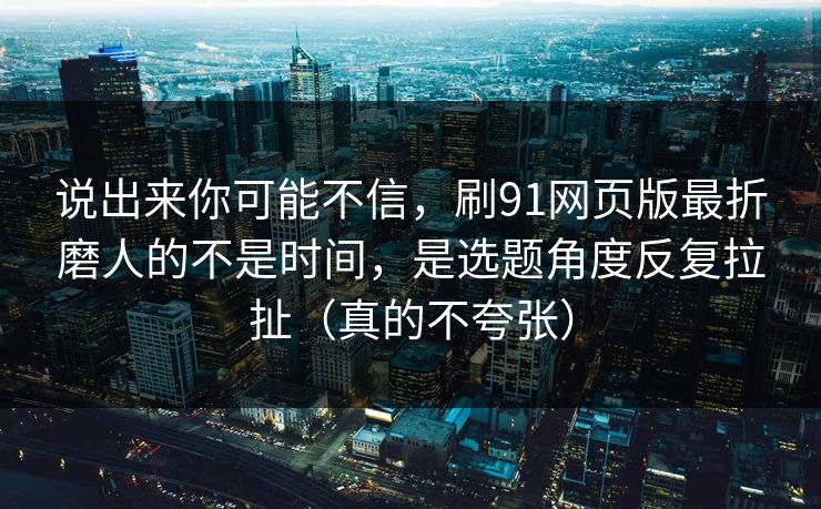 说出来你可能不信，刷91网页版最折磨人的不是时间，是选题角度反复拉扯（真的不夸张）