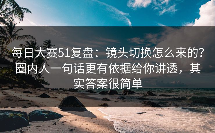 每日大赛51复盘：镜头切换怎么来的？圈内人一句话更有依据给你讲透，其实答案很简单